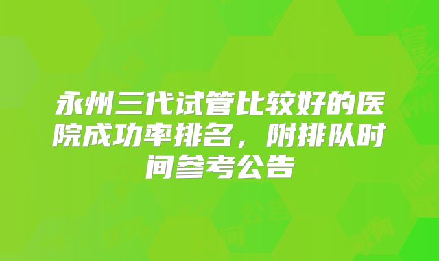 永州三代试管比较好的医院成功率排名，附排队时间参考公告