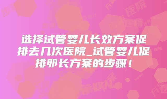 选择试管婴儿长效方案促排去几次医院_试管婴儿促排卵长方案的步骤！