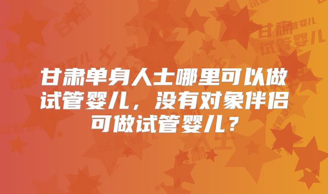 甘肃单身人士哪里可以做试管婴儿,没有对象伴侣可做试管婴儿?