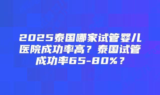2025泰国哪家试管婴儿医院成功率高？泰国试管成功率65-80%？