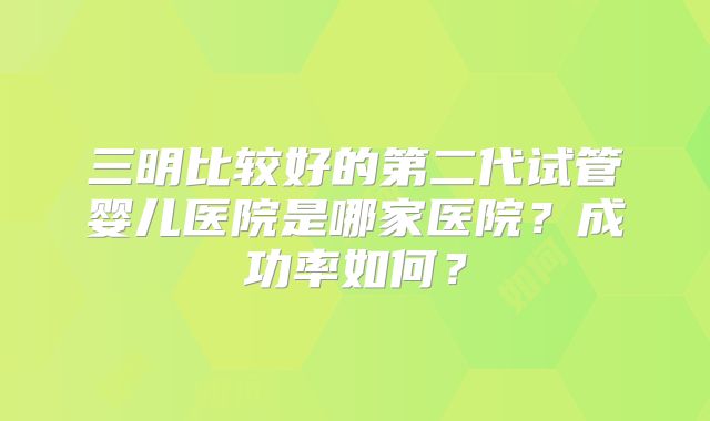 三明比较好的第二代试管婴儿医院是哪家医院？成功率如何？