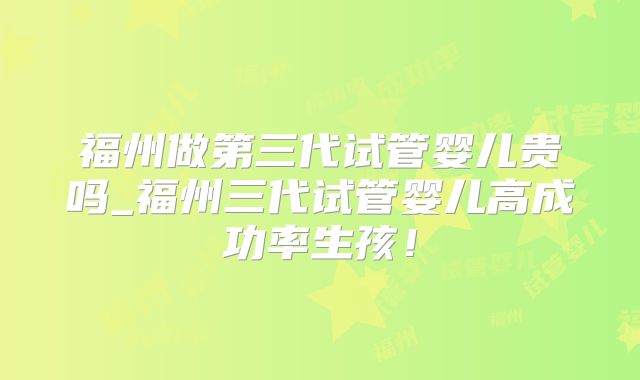 福州做第三代试管婴儿贵吗_福州三代试管婴儿高成功率生孩！