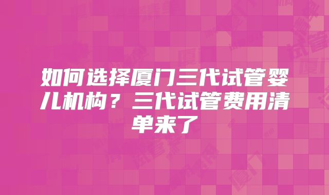如何选择厦门三代试管婴儿机构?三代试管费用清单来了