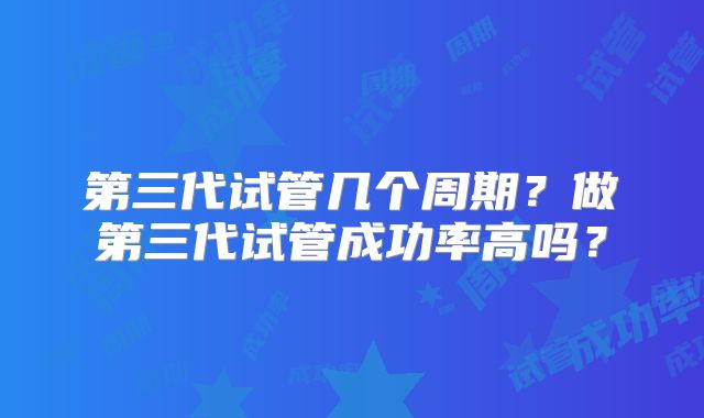 第三代试管几个周期？做第三代试管成功率高吗？