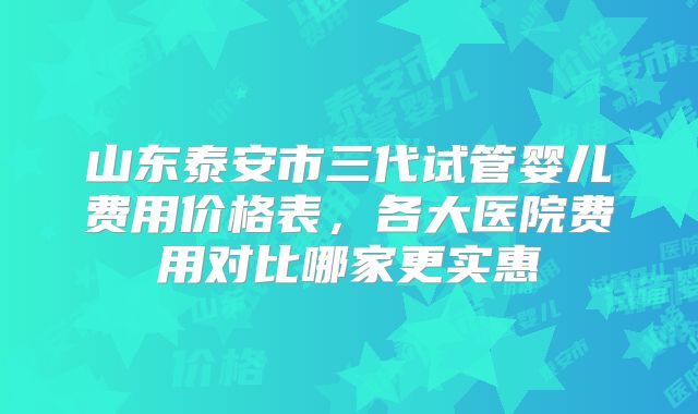 山东泰安市三代试管婴儿费用价格表，各大医院费用对比哪家更实惠