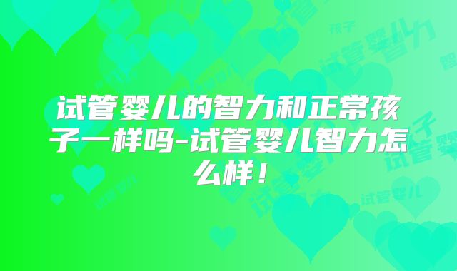 试管婴儿的智力和正常孩子一样吗-试管婴儿智力怎么样!