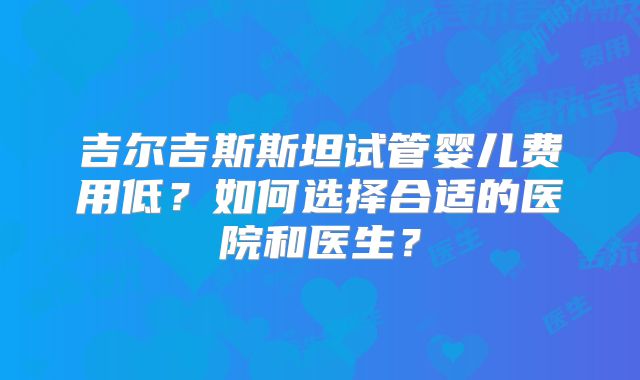 吉尔吉斯斯坦试管婴儿费用低？如何选择合适的医院和医生？