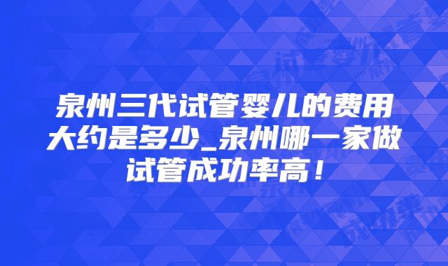 泉州三代试管婴儿的费用大约是多少_泉州哪一家做试管成功率高!