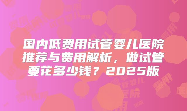 国内低费用试管婴儿医院推荐与费用解析，做试管要花多少钱？2025版