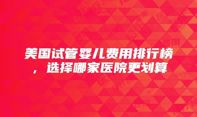 美国试管婴儿费用排行榜,选择哪家医院更划算
