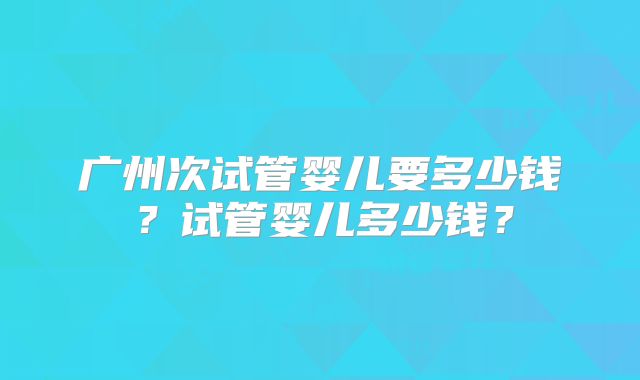 广州次试管婴儿要多少钱？试管婴儿多少钱？