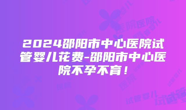 2024邵阳市中心医院试管婴儿花费-邵阳市中心医院不孕不育！