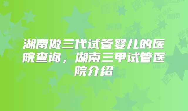 湖南做三代试管婴儿的医院查询,湖南三甲试管医院介绍