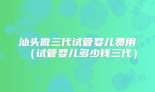 汕头做三代试管婴儿费用(试管婴儿多少钱三代)