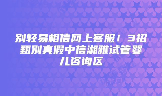 别轻易相信网上客服!3招甄别真假中信湘雅试管婴儿咨询区