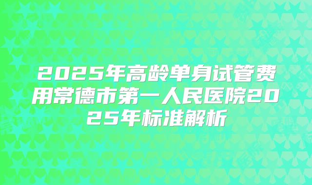 2025年高龄单身试管费用常德市第一人民医院2025年标准解析