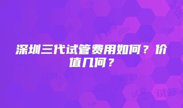 深圳三代试管费用如何？价值几何？