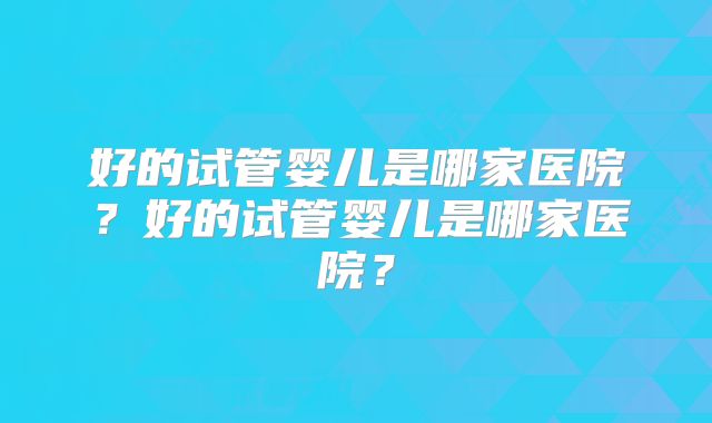 好的试管婴儿是哪家医院？好的试管婴儿是哪家医院？