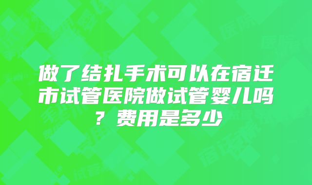 做了结扎手术可以在宿迁市试管医院做试管婴儿吗？费用是多少