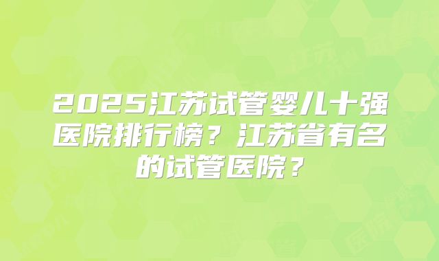 2025江苏试管婴儿十强医院排行榜?江苏省有名的试管医院?