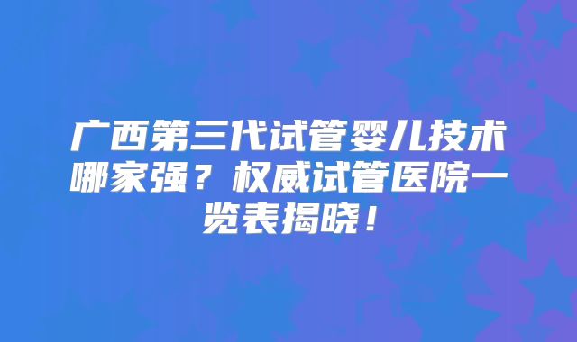 广西第三代试管婴儿技术哪家强？权威试管医院一览表揭晓！