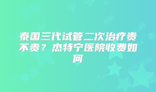 泰国三代试管二次治疗贵不贵？杰特宁医院收费如何