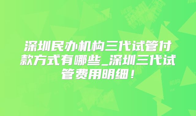 深圳民办机构三代试管付款方式有哪些_深圳三代试管费用明细！