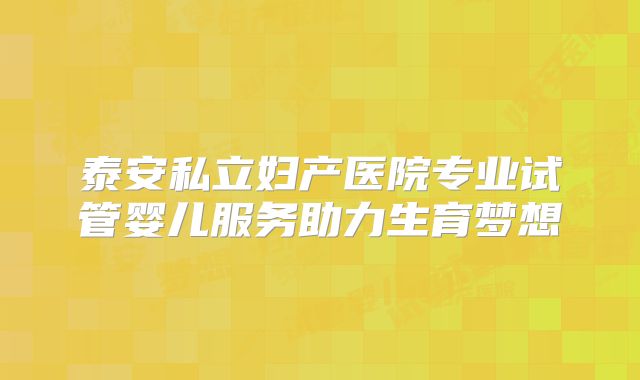 泰安私立妇产医院专业试管婴儿服务助力生育梦想