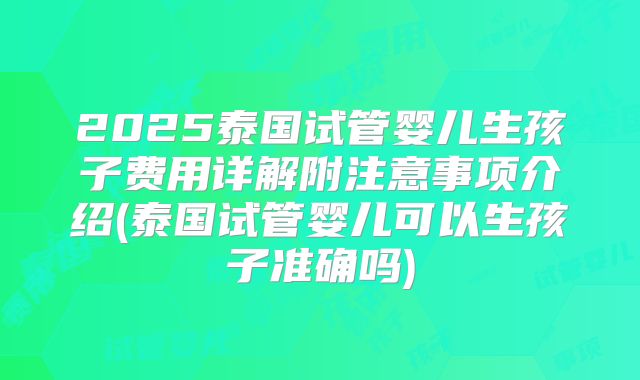 2025泰国试管婴儿生孩子费用详解附注意事项介绍(泰国试管婴儿可以生孩子准确吗)