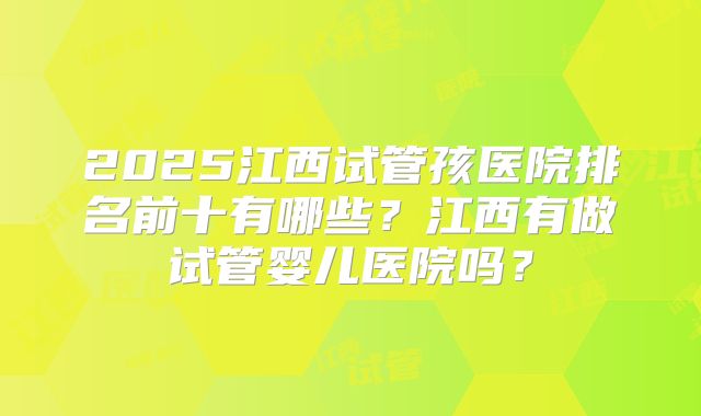 2025江西试管孩医院排名前十有哪些？江西有做试管婴儿医院吗？
