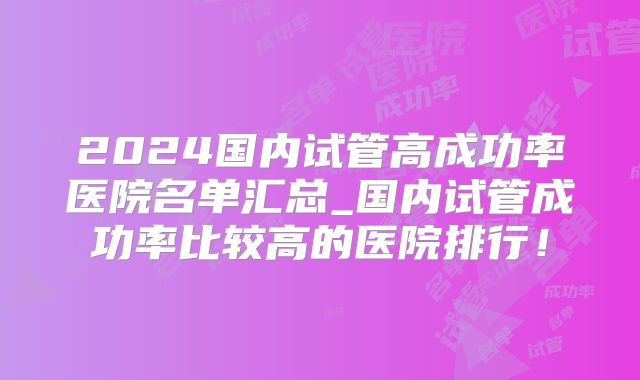 2024国内试管高成功率医院名单汇总_国内试管成功率比较高的医院排行!