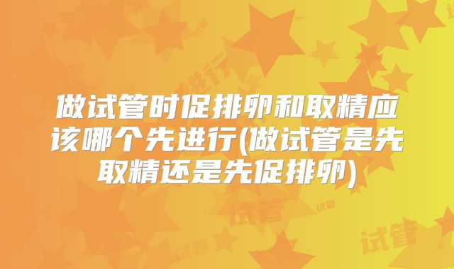 做试管时促排卵和取精应该哪个先进行(做试管是先取精还是先促排卵)