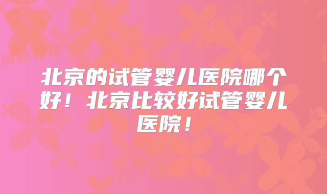 北京的试管婴儿医院哪个好！北京比较好试管婴儿医院！