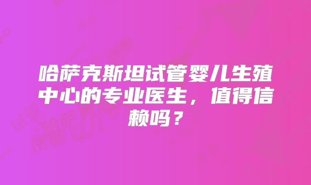 哈萨克斯坦试管婴儿生殖中心的专业医生,值得信赖吗?