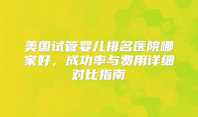 美国试管婴儿排名医院哪家好，成功率与费用详细对比指南