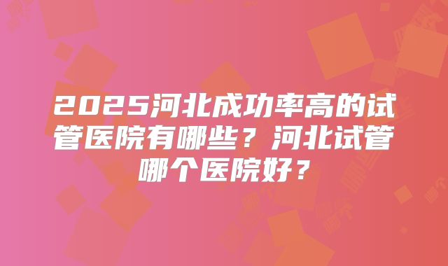 2025河北成功率高的试管医院有哪些？河北试管哪个医院好？