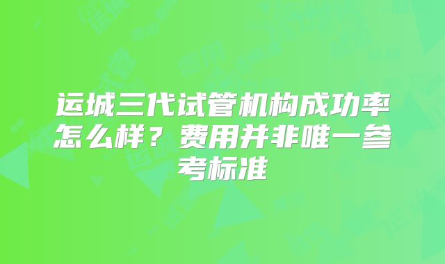 运城三代试管机构成功率怎么样？费用并非唯一参考标准