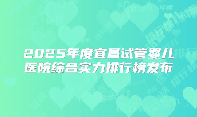2025年度宜昌试管婴儿医院综合实力排行榜发布