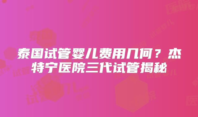 泰国试管婴儿费用几何？杰特宁医院三代试管揭秘