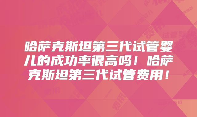 哈萨克斯坦第三代试管婴儿的成功率很高吗！哈萨克斯坦第三代试管费用！