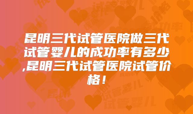 昆明三代试管医院做三代试管婴儿的成功率有多少,昆明三代试管医院试管价格！