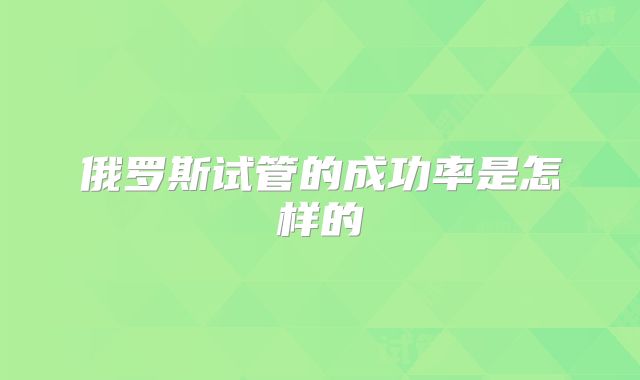 俄罗斯试管的成功率是怎样的