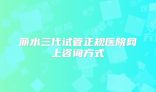 丽水三代试管正规医院网上咨询方式
