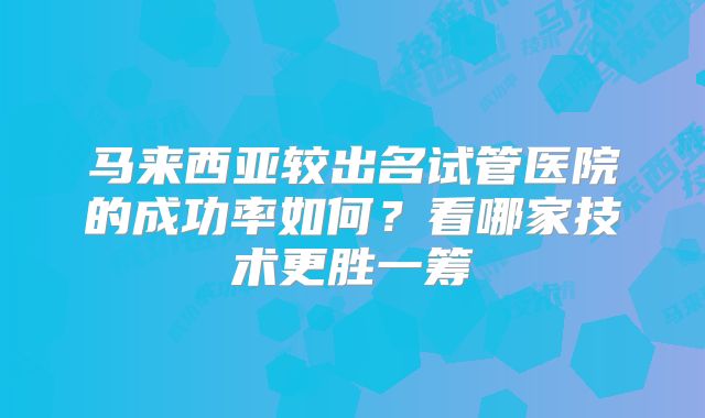 马来西亚较出名试管医院的成功率如何？看哪家技术更胜一筹