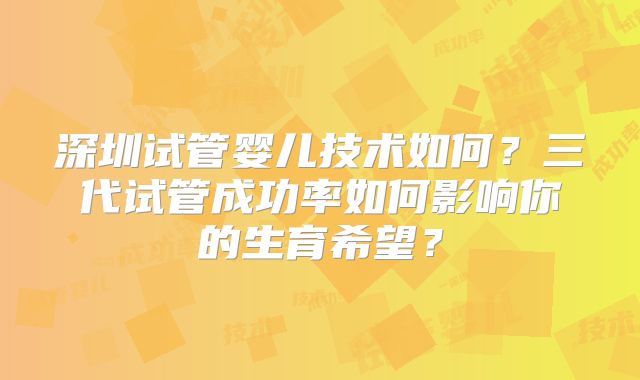深圳试管婴儿技术如何？三代试管成功率如何影响你的生育希望？