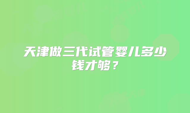 天津做三代试管婴儿多少钱才够?