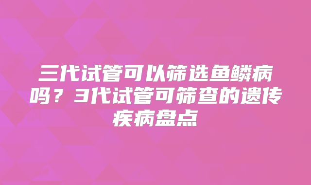三代试管可以筛选鱼鳞病吗？3代试管可筛查的遗传疾病盘点