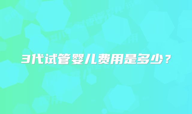 3代试管婴儿费用是多少？