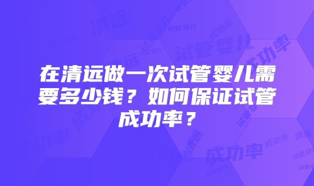 在清远做一次试管婴儿需要多少钱?如何保证试管成功率?