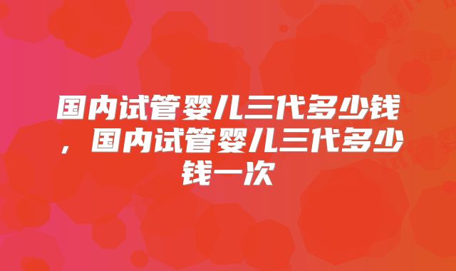国内试管婴儿三代多少钱，国内试管婴儿三代多少钱一次